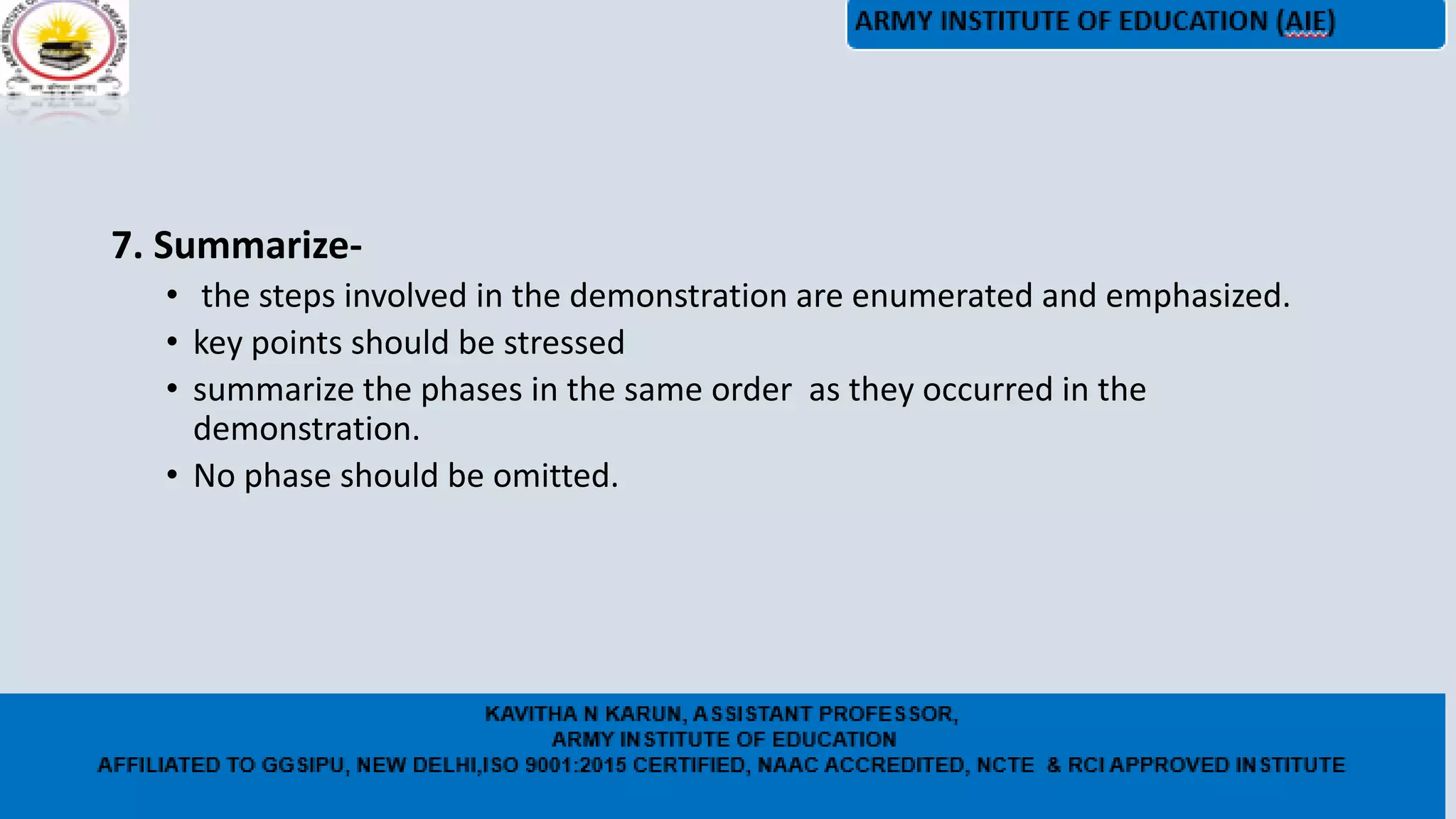 7. Summarize-
• the steps involved in the demonstration are enumerated and emphasized.
• key points should be stressed
• summarize the phases in the same order as they occurred in the
demonstration.
• No phase should be omitted.
 