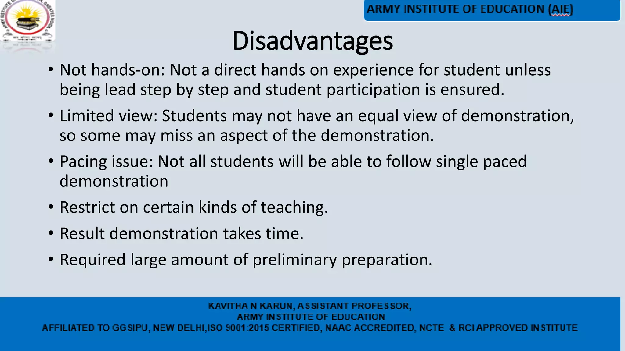 Disadvantages
• Not hands-on: Not a direct hands on experience for student unless
being lead step by step and student participation is ensured.
• Limited view: Students may not have an equal view of demonstration,
so some may miss an aspect of the demonstration.
• Pacing issue: Not all students will be able to follow single paced
demonstration
• Restrict on certain kinds of teaching.
• Result demonstration takes time.
• Required large amount of preliminary preparation.
 