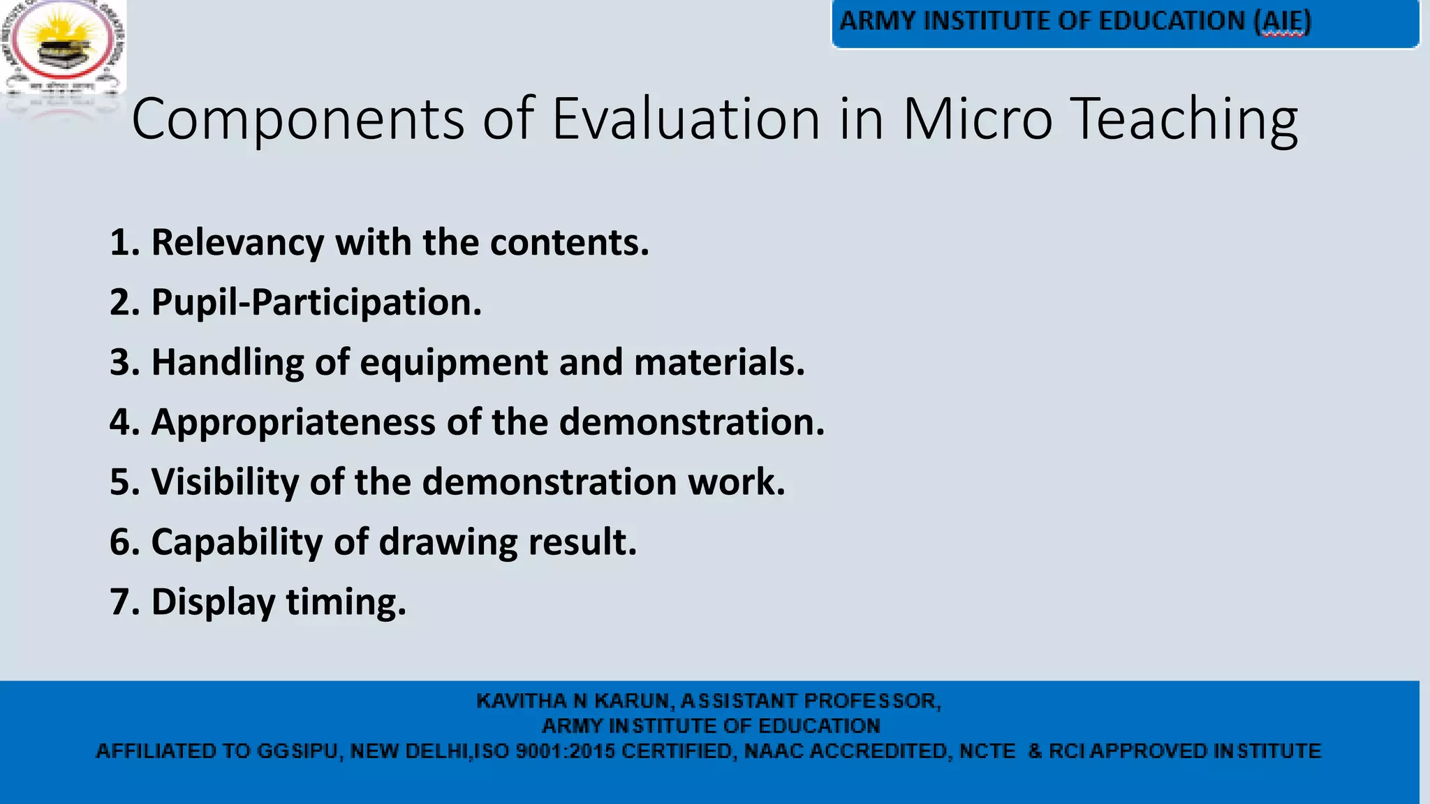 Components of Evaluation in Micro Teaching
1. Relevancy with the contents.
2. Pupil-Participation.
3. Handling of equipment and materials.
4. Appropriateness of the demonstration.
5. Visibility of the demonstration work.
6. Capability of drawing result.
7. Display timing.
 