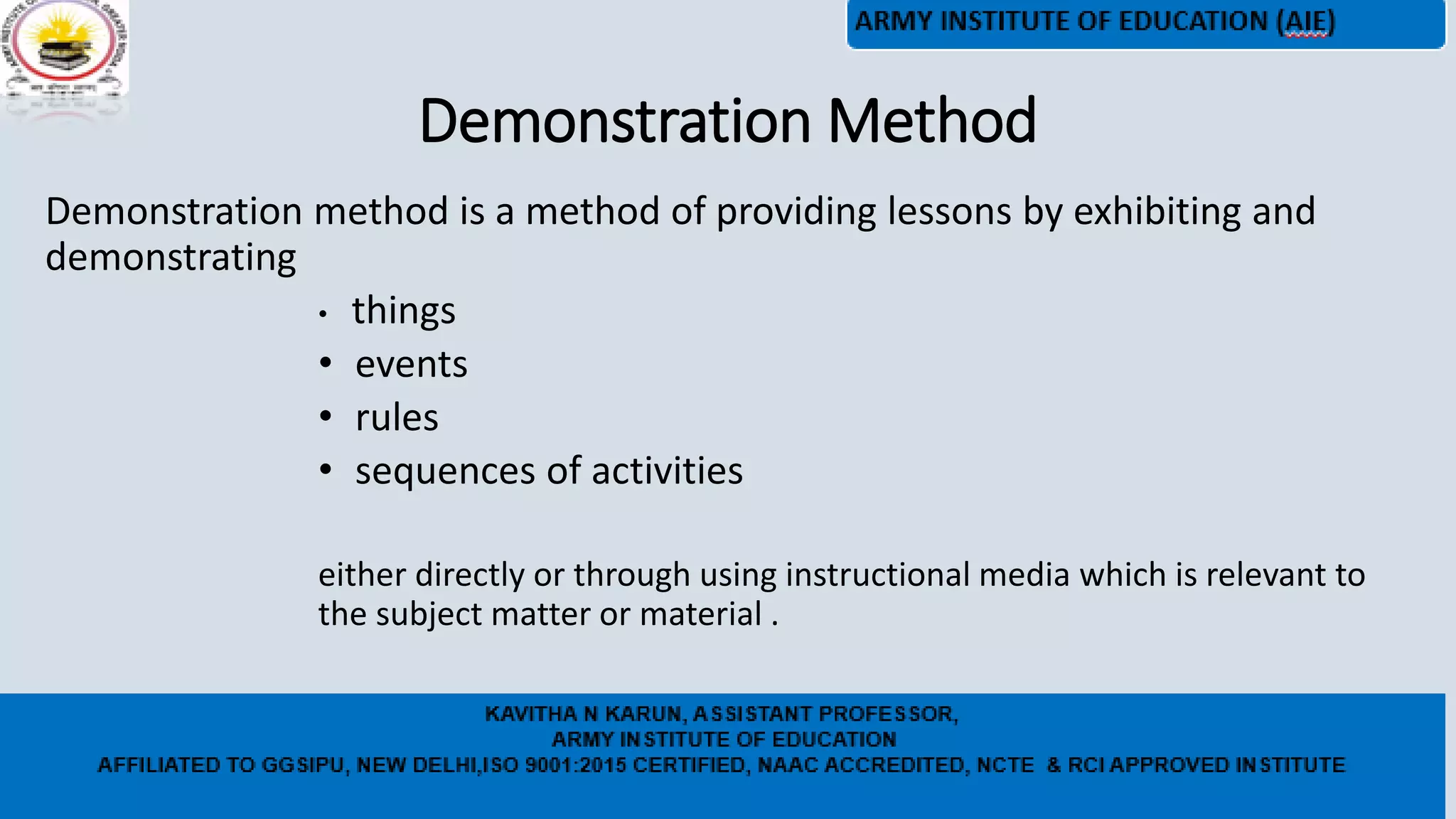 Demonstration Method
Demonstration method is a method of providing lessons by exhibiting and
demonstrating
• things
• events
• rules
• sequences of activities
either directly or through using instructional media which is relevant to
the subject matter or material .
 