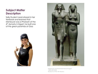 Subject Matter
Description
Sally Student read ahead in her
textbook and learned that
Menkaure was a Pharaoh of the
4th dynasty in Egypt; he built one
of the great pyramids at Giza
Menkaure and Khamerernebty(?),Egypt
2490-2472 BCE
Museum of Fine Arts Boston
 