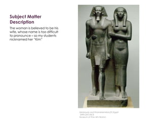 Subject Matter
Description
The woman is believed to be his
wife, whose name is too difficult
to pronounce – so my students
nicknamed her “Kim”
Menkaure and Khamerernebty(?),Egypt
2490-2472 BCE
Museum of Fine Arts Boston
 