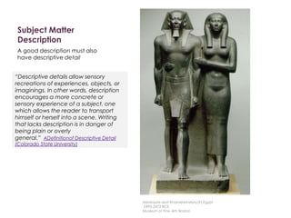 Subject Matter
Description
A good description must also
have descriptive detail
“Descriptive details allow sensory
recreations of experiences, objects, or
imaginings. In other words, description
encourages a more concrete or
sensory experience of a subject, one
which allows the reader to transport
himself or herself into a scene. Writing
that lacks description is in danger of
being plain or overly
general.” ADefinitionof Descriptive Detail
(Colorado State University)
Menkaure and Khamerernebty(?),Egypt
2490-2472 BCE
Museum of Fine Arts Boston
 