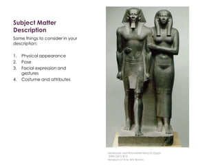Subject Matter
Description
Some things to consider in your
description:
1. Physical appearance
2. Pose
3. Facial expression and
gestures
4. Costume and attributes
Menkaure and Khamerernebty(?),Egypt
2490-2472 BCE
Museum of Fine Arts Boston
 