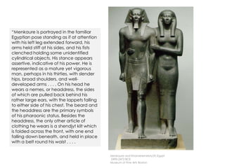 Menkaure and Khamerernebty(?),Egypt
2490-2472 BCE
Museum of Fine Arts Boston
“Menkaure is portrayed in the familiar
Egyptian pose standing as if at attention
with his left leg extended forward, his
arms held stiff at his sides, and his fists
clenched holding some unidentified
cylindrical objects. His stance appears
assertive, indicative of his power. He is
represented as a mature yet vigorous
man, perhaps in his thirties, with slender
hips, broad shoulders, and well-
developed arms . . . . On his head he
wears a nemes, or headdress, the sides
of which are pulled back behind his
rather large ears, with the lappets falling
to either side of his chest. The beard and
the headdress are the primary symbols
of his pharaonic status. Besides the
headdress, the only other article of
clothing he wears is a shendjyt kilt which
is folded across the front, with one end
falling down beneath, and held in place
with a belt round his waist . . . .
 
