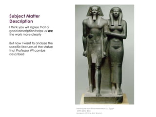 Subject Matter
Description
I think you will agree that a
good description helps us see
the work more clearly
But now I want to analyze the
specific features of the statue
that Professor Witcombe
described
Menkaure and Khamerernebty(?),Egypt
2490-2472 BCE
Museum of Fine Arts Boston
 