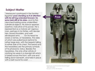 Subject Matter
Description
Here is a description written by
Professor Witcombe, from
Sweetbriar College
“Menkaure is portrayed in the familiar
Egyptian pose standing as if at attention
with his left leg extended forward, his
arms held stiff at his sides, and his fists
clenched holding some unidentified
cylindrical objects. His stance appears
assertive, indicative of his power. He is
represented as a mature yet vigorous
man, perhaps in his thirties, with slender
hips, broad shoulders, and well-
developed arms . . . . On his head he
wears a nemes, or headdress, the sides
of which are pulled back behind his
rather large ears, with the lappets falling
to either side of his chest. The beard and
the headdress are the primary symbols
of his pharaonic status. Besides the
headdress, the only other article of
clothing he wears is a shendjyt kilt which
is folded across the front, with one end
falling down beneath, and held in place
with a belt round his waist . . . .
Pose
Menkaure and Khamerernebty(?),Egypt
2490-2472 BCE
Museum of Fine Arts Boston
 