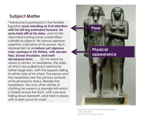 Subject Matter
Description
Here is a description written by
Professor Witcombe, from
Sweetbriar College
“Menkaure is portrayed in the familiar
Egyptian pose standing as if at attention
with his left leg extended forward, his
arms held stiff at his sides, and his fists
clenched holding some unidentified
cylindrical objects. His stance appears
assertive, indicative of his power. He is
represented as a mature yet vigorous
man, perhaps in his thirties, with slender
hips, broad shoulders, and well-
developed arms . . . . On his head he
wears a nemes, or headdress, the sides
of which are pulled back behind his
rather large ears, with the lappets falling
to either side of his chest. The beard and
the headdress are the primary symbols
of his pharaonic status. Besides the
headdress, the only other article of
clothing he wears is a shendjyt kilt which
is folded across the front, with one end
falling down beneath, and held in place
with a belt round his waist . . . .
Pose
Physical
appearance
Menkaure and Khamerernebty(?),Egypt
2490-2472 BCE
Museum of Fine Arts Boston
 