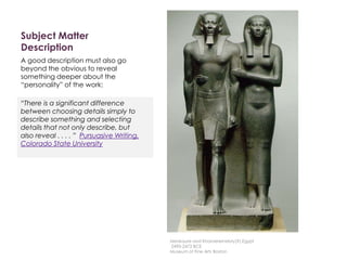 Subject Matter
Description
A good description must also go
beyond the obvious to reveal
something deeper about the
“personality” of the work:
“There is a significant difference
between choosing details simply to
describe something and selecting
details that not only describe, but
also reveal . . . . ” Pursuasive Writing,
Colorado State University
Menkaure and Khamerernebty(?),Egypt
2490-2472 BCE
Museum of Fine Arts Boston
 