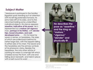 Subject Matter
Description
Here is a description written by
Professor Witcombe, from
Sweetbriar College
“Menkaure is portrayed in the familiar
Egyptian pose standing as if at attention
with his left leg extended forward, his
arms held stiff at his sides, and his fists
clenched holding some unidentified
cylindrical objects. His stance appears
assertive, indicative of his power. He is
represented as a mature yet vigorous
man, perhaps in his thirties, with slender
hips, broad shoulders, and well-
developed arms . . . . On his head he
wears a nemes, or headdress, the sides
of which are pulled back behind his
rather large ears, with the lappets falling
to either side of his chest. The beard and
the headdress are the primary symbols
of his pharaonic status. Besides the
headdress, the only other article of
clothing he wears is a shendjyt kilt which
is folded across the front, with one end
falling down beneath, and held in place
with a belt round his waist . . . .
He describes the
pose as “assertive;”
and the king as
“mature,”
“vigorous”
“slender” and
physically fit . . . .
Menkaure and Khamerernebty(?),Egypt
2490-2472 BCE
Museum of Fine Arts Boston
 