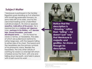 Subject Matter
Description
Here is a description written by
Professor Witcombe, from
Sweetbriar College
“Menkaure is portrayed in the familiar
Egyptian pose standing as if at attention
with his left leg extended forward, his
arms held stiff at his sides, and his fists
clenched holding some unidentified
cylindrical objects. His stance appears
assertive, indicative of his power. He is
represented as a mature yet vigorous
man, perhaps in his thirties, with slender
hips, broad shoulders, and well-
developed arms . . . . On his head he
wears a nemes, or headdress, the sides
of which are pulled back behind his
rather large ears, with the lappets falling
to either side of his chest. The beard and
the headdress are the primary symbols
of his pharaonic status. Besides the
headdress, the only other article of
clothing he wears is a shendjyt kilt which
is folded across the front, with one end
falling down beneath, and held in place
with a belt round his waist . . . .
Notice that the
description is
“showing,” rather
than “telling” – he
doesn’t just “say”
that Menkaure is
majestic and
godlike, he shows us
through his
description
Menkaure and Khamerernebty(?),Egypt
2490-2472 BCE
Museum of Fine Arts Boston
 