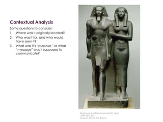 Contextual Analysis
Some questions to consider:
1. Where was it originally located?
2. Who was it for, and who would
have seen it?
3. What was it’s “purpose,” or what
“message” was it supposed to
communicate?
Menkaure and Khamerernebty(?),Egypt
2490-2472 BCE
Museum of Fine Arts Boston
 