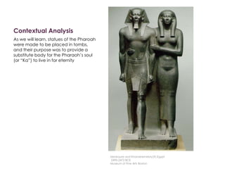 Contextual Analysis
As we will learn, statues of the Pharoah
were made to be placed in tombs,
and their purpose was to provide a
substitute body for the Pharaoh’s soul
(or “Ka”) to live in for eternity
Menkaure and Khamerernebty(?),Egypt
2490-2472 BCE
Museum of Fine Arts Boston
 