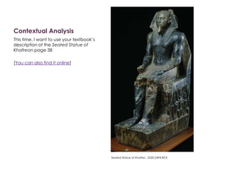 Contextual Analysis
This time, I want to use your textbook’s
description of the Seated Statue of
Khafreon page 38
[You can also find it online]
Seated Statue of Khafrec. 2520-2494 BCE
 
