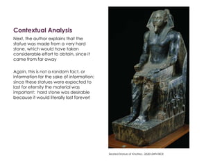 Contextual Analysis
Next, the author explains that the
statue was made from a very hard
stone, which would have taken
considerable effort to obtain, since it
came from far away
Again, this is not a random fact, or
information for the sake of information:
since these statues were expected to
last for eternity the material was
important: hard stone was desirable
because it would literally last forever!
Seated Statue of Khafrec. 2520-2494 BCE
 