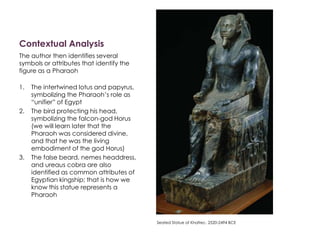 Contextual Analysis
The author then identifies several
symbols or attributes that identify the
figure as a Pharaoh
1. The intertwined lotus and papyrus,
symbolizing the Pharaoh’s role as
“unifier” of Egypt
2. The bird protecting his head,
symbolizing the falcon-god Horus
(we will learn later that the
Pharaoh was considered divine,
and that he was the living
embodiment of the god Horus)
3. The false beard, nemes headdress,
and ureaus cobra are also
identified as common attributes of
Egyptian kingship; that is how we
know this statue represents a
Pharaoh
Seated Statue of Khafrec. 2520-2494 BCE
 