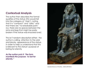 Contextual Analysis
The author then describes the formal
qualities of the statue (this would fall
into the category of “style”), noting
that it is “compact” and “solid,” and
that there are “no breakable parts”
(i.e. there are no spaces between the
arms and legs that might be easily
broken if the statue was knocked over)
This isn’t random description either: the
author is calling attention to the solid
and blocky appearance of the statue,
in order to help us understand that this
is relevant to the statue’s purpose of
lasting for eternity
As the author puts it: “the form
manifests the purpose: to last for
eternity.”
Seated Statue of Khafrec. 2520-2494 BCE
 