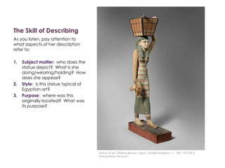 The Skill of Describing
As you listen, pay attention to
what aspects of her description
refer to:
1. Subject matter: who does the
statue depict? What is she
doing/wearing/holding? How
does she appear?
2. Style: is this statue typical of
Egyptian art?
3. Purpose: where was this
originally located? What was
its purpose?
Statue of an Offering Bearer, Egypt, Middle Kingdom, c. 1981-1975 BCE
Metropolitan Museum
 