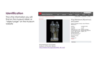 Identification
This is the information you will
find on the museum label, or
“object page” on the museum
website
King Menkaura and Queen
Museum of Fine Arts, Boston
http://media.mfa.org/audio/ENG_401.mp3
 