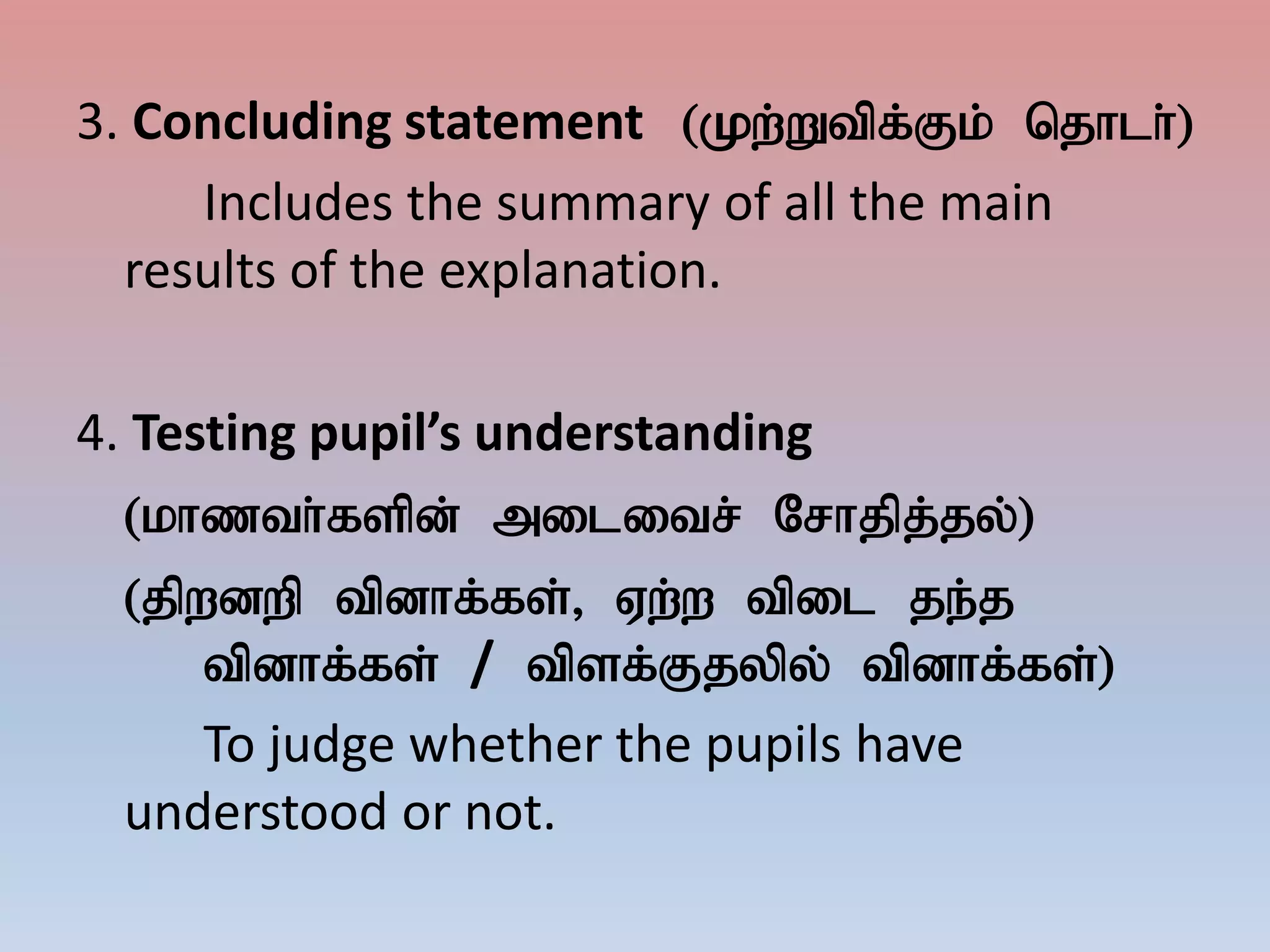 3. Concluding statement (Kw;Wtpf;Fk; njhlh;)
Includes the summary of all the main
results of the explanation.
4. Testing pupil’s understanding
(khzth;fspd; militr; Nrhjpj;jy;)
(jpwdwp tpdhf;fs;> Vw;w tpil je;j
tpdhf;fs; / tpsf;Fjypy; tpdhf;fs;)
To judge whether the pupils have
understood or not.
 