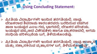Using Concluding Statement:
 ಪ್
ರ ೀತಿಯ ವಿದ್ಯಾ ರ್ಥಿಗಳೇ ಇಂದಿನ ತರಗತಿಯಲ್ಲ
ಿ ನಾವು
ಲೇಖಕರಾದ ಶಿವರಾಮ ಕಾರಂತರವರು ಬರೆದಿರುವ ಬೆಡಗಿನ
ತಾಣ ಜಯಪುರ ಎಂಬ ಗದಾ ಭಾಗದಲ್ಲ
ಿ ಲೇಖಕರ ಪರಿಚಯ,
ಜಯಪುರ ಪಟ್ಟ ಣದ ವಿಶೇಷತೆಳು ಹಾಗೂ ವ್ಯಾ ಕರಣದಲ್ಲ
ಿ ಆಗಮ
ಸಂಧಿಯ ಪರಿಕಲ್
ಿ ನೆಯ ಬಗ್ಗೆ ತಿಳಿದುಕಂಡೆವು.
 ಪ್
ರ ೀತಿಯ ವಿದ್ಯಾ ರ್ಥಿಗಳೇ ಇಂದಿನ ತರಗತಿಯಲ್ಲ
ಿ ನಾವು ಉಚ್ವಾ ಸ
ಮತ್ತ
ು ಸಶ್ವಾ ಸಕಿರುವ ವಾ ತಾಾ ಸಗಳ ಬಗ್ಗೆ ತಿಳಿದುಕಂಡೆವು”.
 