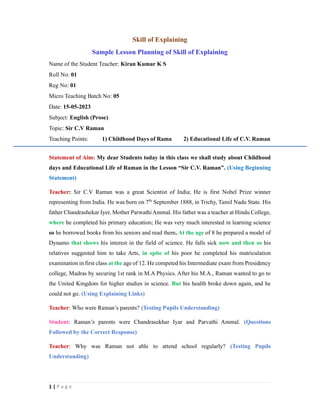 1 | P a g e
Skill of Explaining
Sample Lesson Planning of Skill of Explaining
Name of the Student Teacher: Kiran Kumar K S
Roll No: 01
Reg No: 01
Micro Teaching Batch No: 05
Date: 15-05-2023
Subject: English (Prose)
Topic: Sir C.V Raman
Teaching Points: 1) Childhood Days of Rama 2) Educational Life of C.V. Raman
Statement of Aim: My dear Students today in this class we shall study about Childhood
days and Educational Life of Raman in the Lesson “Sir C.V. Raman”. (Using Beginning
Statement)
Teacher: Sir C.V Raman was a great Scientist of India; He is first Nobel Prize winner
representing from India. He was born on 7th
September 1888, in Trichy, Tamil Nadu State. His
father Chandrashekar Iyer, Mother Parwathi Ammal. His father was a teacher at Hindu College,
where he completed his primary education; He was very much interested in learning science
so he borrowed books from his seniors and read them. At the age of 8 he prepared a model of
Dynamo that shows his interest in the field of science. He falls sick now and then so his
relatives suggested him to take Arts, in spite of his poor he completed his matriculation
examination in first class at the age of 12. He competed his Intermediate exam from Presidency
college, Madras by securing 1st rank in M.A Physics. After his M.A., Raman wanted to go to
the United Kingdom for higher studies in science. But his health broke down again, and he
could not go. (Using Explaining Links)
Teacher: Who were Raman’s parents? (Testing Pupils Understanding)
Student: Raman’s parents were Chandrasekhar Iyar and Parvathi Ammal. (Questions
Followed by the Correct Response)
Teacher: Why was Raman not able to attend school regularly? (Testing Pupils
Understanding)
 