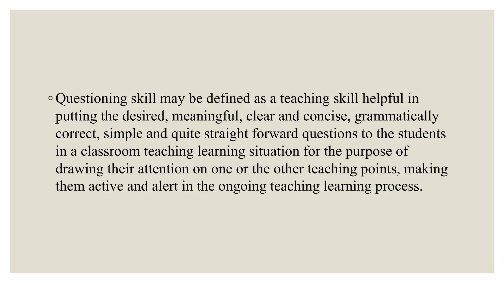 ◦ Questioning skill may be defined as a teaching skill helpful in
putting the desired, meaningful, clear and concise, grammatically
correct, simple and quite straight forward questions to the students
in a classroom teaching learning situation for the purpose of
drawing their attention on one or the other teaching points, making
them active and alert in the ongoing teaching learning process.
 