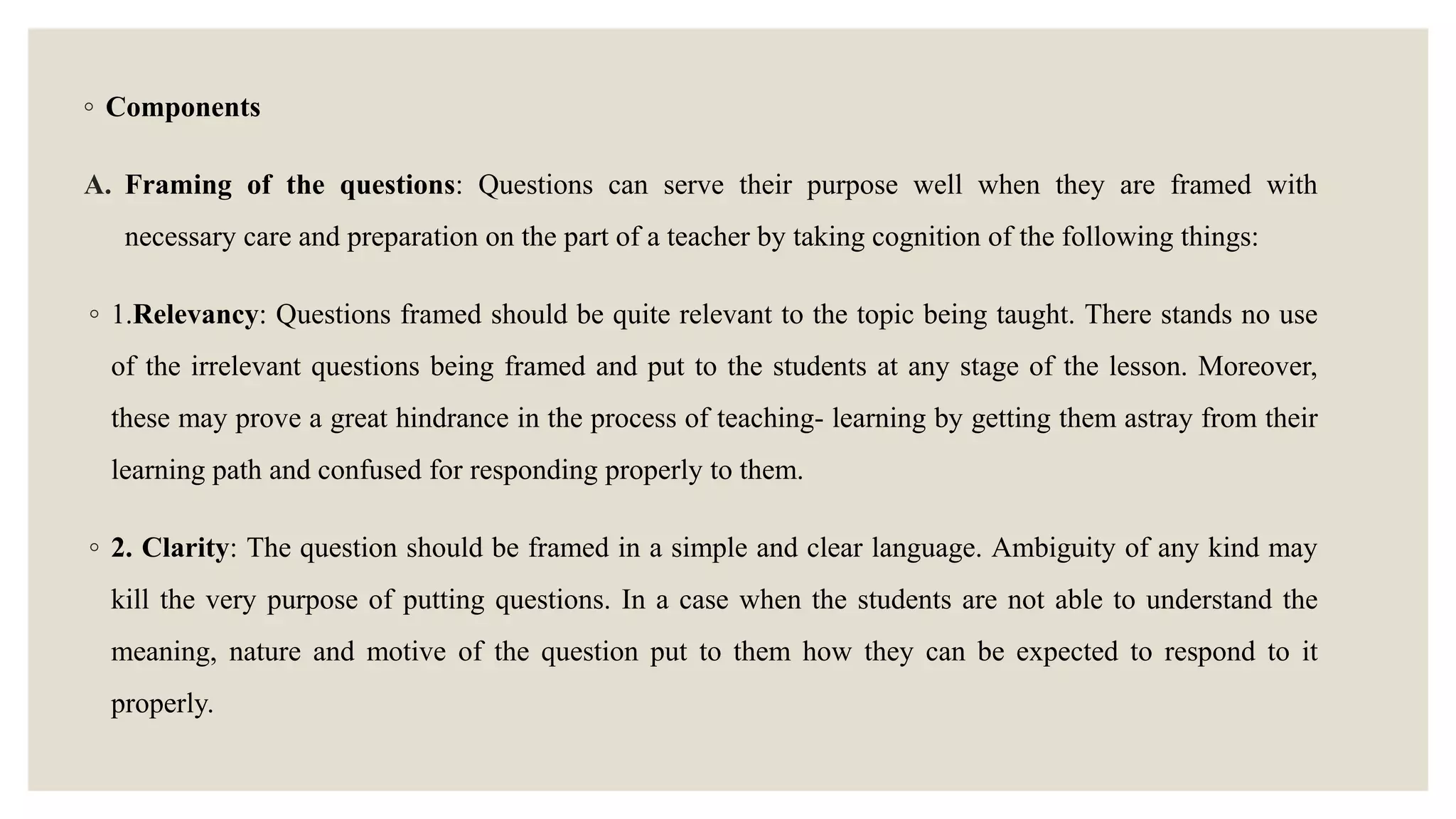 ◦ Components
A. Framing of the questions: Questions can serve their purpose well when they are framed with
necessary care and preparation on the part of a teacher by taking cognition of the following things:
◦ 1.Relevancy: Questions framed should be quite relevant to the topic being taught. There stands no use
of the irrelevant questions being framed and put to the students at any stage of the lesson. Moreover,
these may prove a great hindrance in the process of teaching- learning by getting them astray from their
learning path and confused for responding properly to them.
◦ 2. Clarity: The question should be framed in a simple and clear language. Ambiguity of any kind may
kill the very purpose of putting questions. In a case when the students are not able to understand the
meaning, nature and motive of the question put to them how they can be expected to respond to it
properly.
 