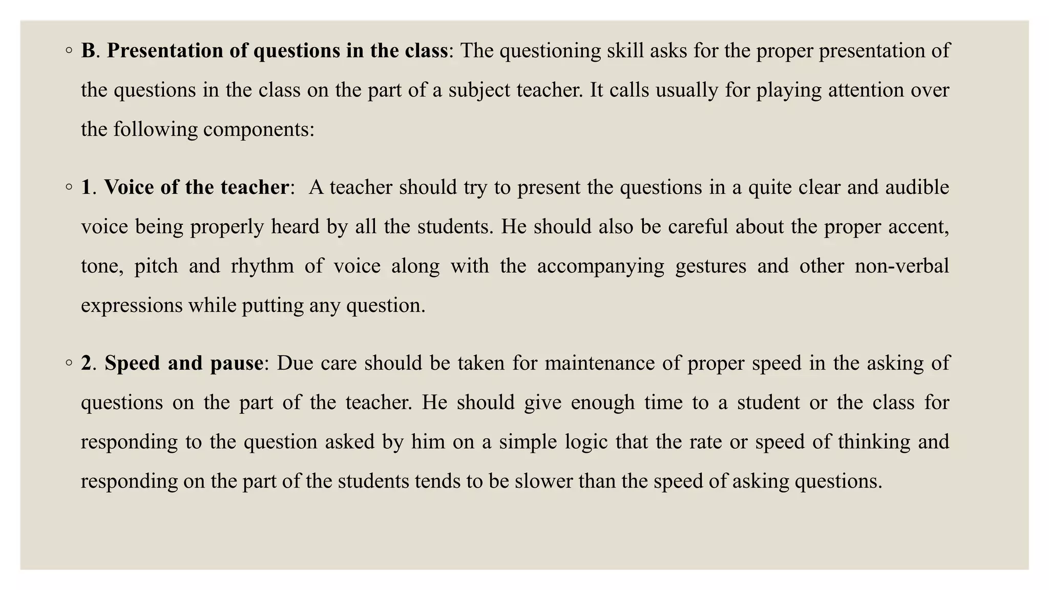 ◦ B. Presentation of questions in the class: The questioning skill asks for the proper presentation of
the questions in the class on the part of a subject teacher. It calls usually for playing attention over
the following components:
◦ 1. Voice of the teacher: A teacher should try to present the questions in a quite clear and audible
voice being properly heard by all the students. He should also be careful about the proper accent,
tone, pitch and rhythm of voice along with the accompanying gestures and other non-verbal
expressions while putting any question.
◦ 2. Speed and pause: Due care should be taken for maintenance of proper speed in the asking of
questions on the part of the teacher. He should give enough time to a student or the class for
responding to the question asked by him on a simple logic that the rate or speed of thinking and
responding on the part of the students tends to be slower than the speed of asking questions.
 