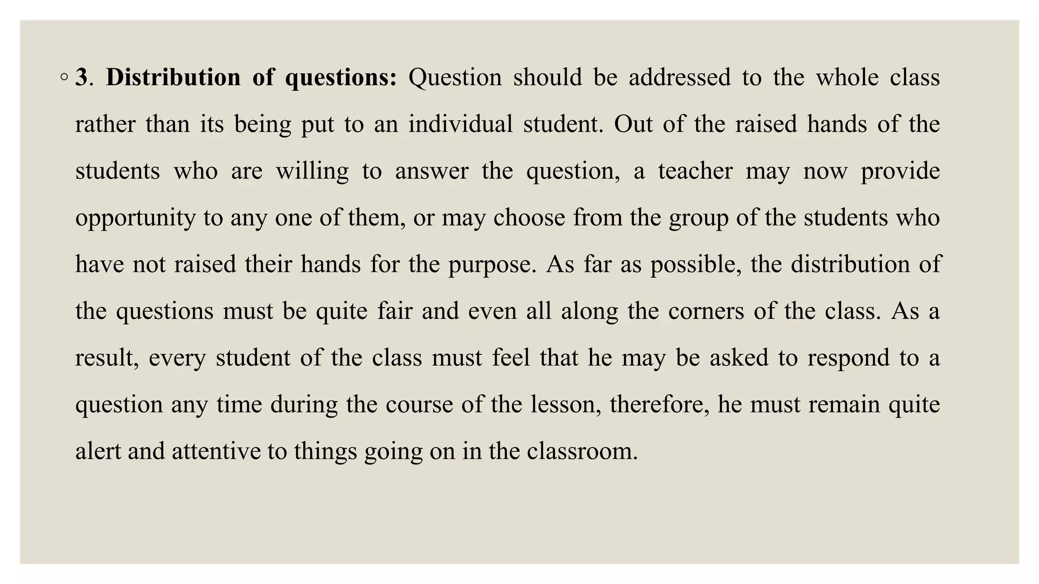 ◦ 3. Distribution of questions: Question should be addressed to the whole class
rather than its being put to an individual student. Out of the raised hands of the
students who are willing to answer the question, a teacher may now provide
opportunity to any one of them, or may choose from the group of the students who
have not raised their hands for the purpose. As far as possible, the distribution of
the questions must be quite fair and even all along the corners of the class. As a
result, every student of the class must feel that he may be asked to respond to a
question any time during the course of the lesson, therefore, he must remain quite
alert and attentive to things going on in the classroom.
 