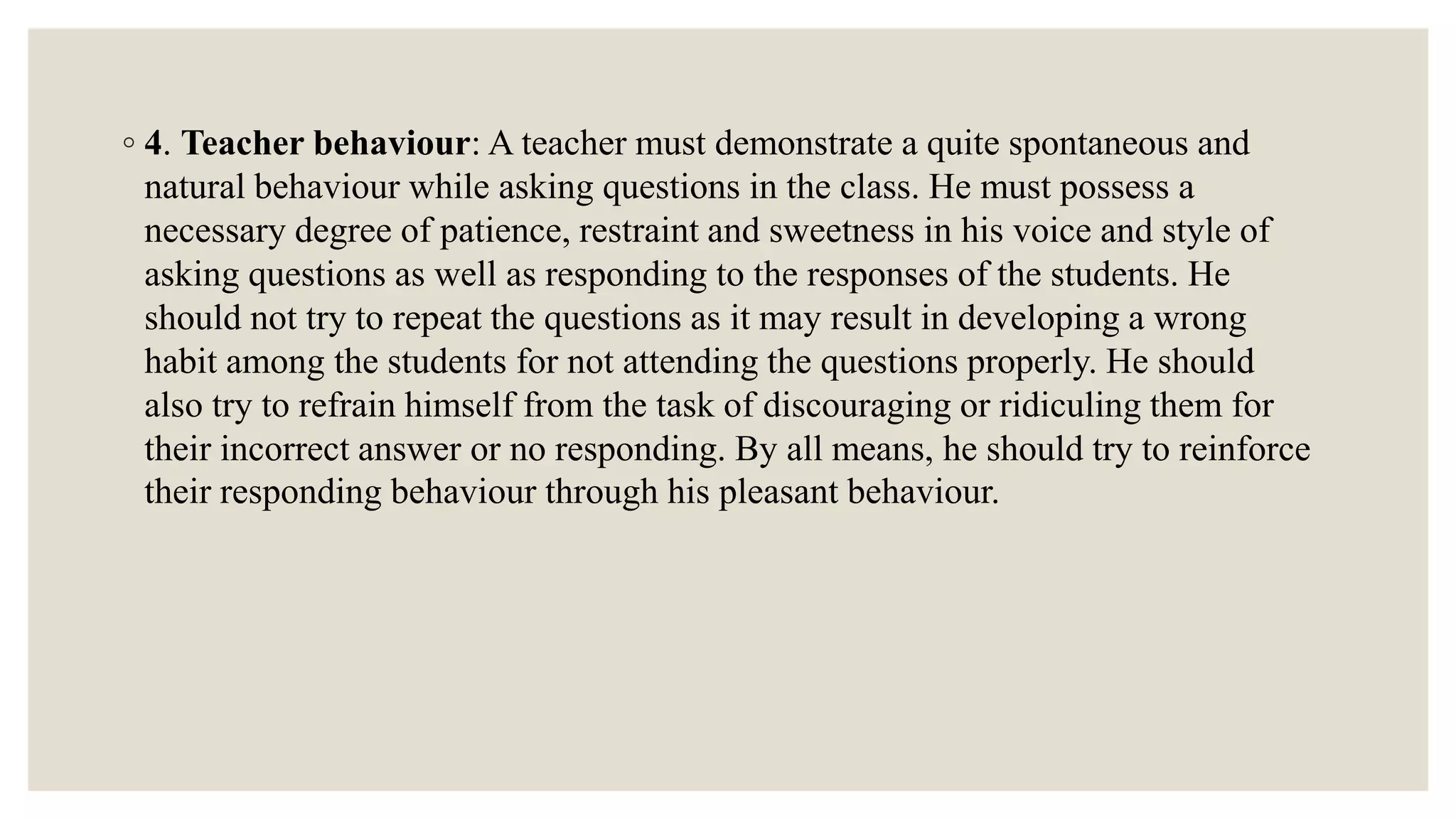 ◦ 4. Teacher behaviour: A teacher must demonstrate a quite spontaneous and
natural behaviour while asking questions in the class. He must possess a
necessary degree of patience, restraint and sweetness in his voice and style of
asking questions as well as responding to the responses of the students. He
should not try to repeat the questions as it may result in developing a wrong
habit among the students for not attending the questions properly. He should
also try to refrain himself from the task of discouraging or ridiculing them for
their incorrect answer or no responding. By all means, he should try to reinforce
their responding behaviour through his pleasant behaviour.
 