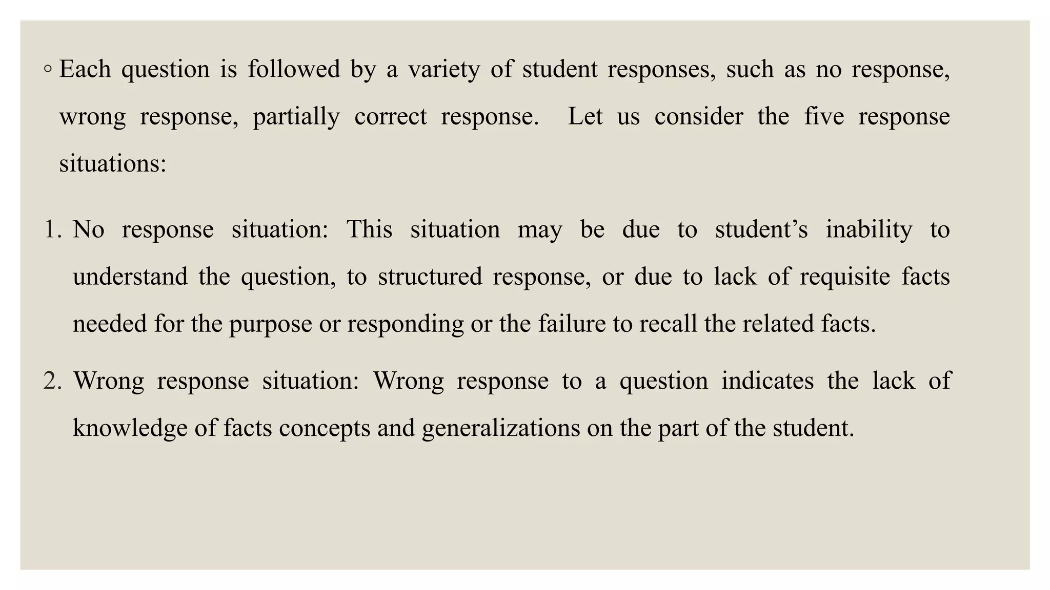 ◦ Each question is followed by a variety of student responses, such as no response,
wrong response, partially correct response. Let us consider the five response
situations:
1. No response situation: This situation may be due to student’s inability to
understand the question, to structured response, or due to lack of requisite facts
needed for the purpose or responding or the failure to recall the related facts.
2. Wrong response situation: Wrong response to a question indicates the lack of
knowledge of facts concepts and generalizations on the part of the student.
 