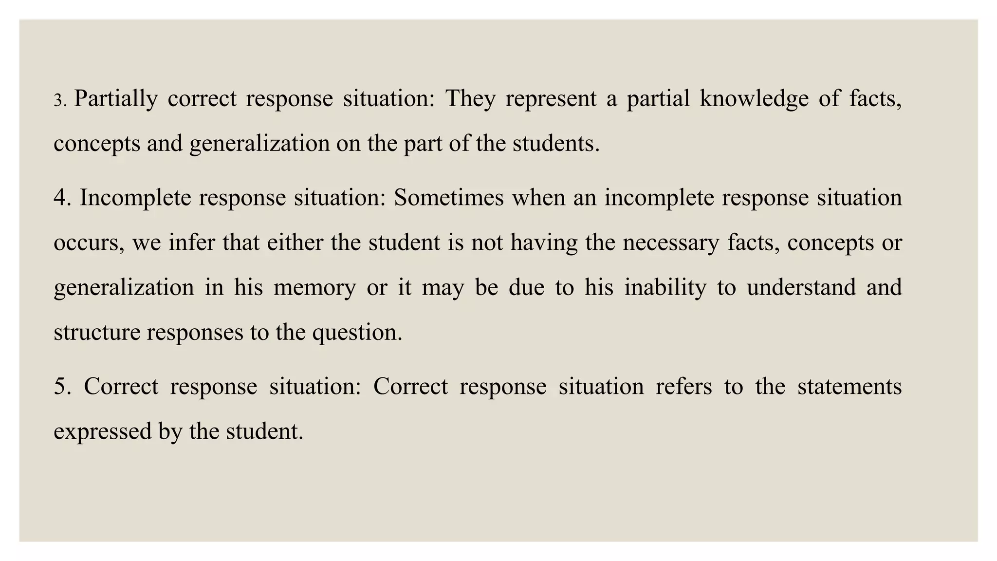 3. Partially correct response situation: They represent a partial knowledge of facts,
concepts and generalization on the part of the students.
4. Incomplete response situation: Sometimes when an incomplete response situation
occurs, we infer that either the student is not having the necessary facts, concepts or
generalization in his memory or it may be due to his inability to understand and
structure responses to the question.
5. Correct response situation: Correct response situation refers to the statements
expressed by the student.
 