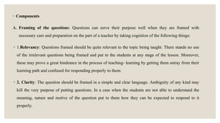 ◦ Components
A. Framing of the questions: Questions can serve their purpose well when they are framed with
necessary care and preparation on the part of a teacher by taking cognition of the following things:
◦ 1.Relevancy: Questions framed should be quite relevant to the topic being taught. There stands no use
of the irrelevant questions being framed and put to the students at any stage of the lesson. Moreover,
these may prove a great hindrance in the process of teaching- learning by getting them astray from their
learning path and confused for responding properly to them.
◦ 2. Clarity: The question should be framed in a simple and clear language. Ambiguity of any kind may
kill the very purpose of putting questions. In a case when the students are not able to understand the
meaning, nature and motive of the question put to them how they can be expected to respond to it
properly.
 