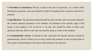 ◦ 3. Precision or conciseness: Brevity is said to the soul of expression. As a result, while
framing the questions, due care should be taken for keeping them as precise and brief as
possible.
◦ 4. Specification: The questions framed should be quite specific and to the point related to
the content material presented to the students, the demand of the specific stage of the
lesson or the purpose to be served by it. So due care should be taken to frame such
questions that may allow to ask only one specific thing at a time to the students.
◦ 5. Grammatically correct: It should be duly cared that the framed question should be
grammatically correct. Failure to do so may confuse the students or may not help them in
their proper understanding of the nature and meaning of the question.
 