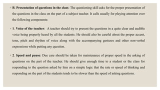 ◦ B. Presentation of questions in the class: The questioning skill asks for the proper presentation of
the questions in the class on the part of a subject teacher. It calls usually for playing attention over
the following components:
◦ 1. Voice of the teacher: A teacher should try to present the questions in a quite clear and audible
voice being properly heard by all the students. He should also be careful about the proper accent,
tone, pitch and rhythm of voice along with the accompanying gestures and other non-verbal
expressions while putting any question.
◦ 2. Speed and pause: Due care should be taken for maintenance of proper speed in the asking of
questions on the part of the teacher. He should give enough time to a student or the class for
responding to the question asked by him on a simple logic that the rate or speed of thinking and
responding on the part of the students tends to be slower than the speed of asking questions.
 