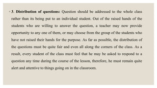 ◦ 3. Distribution of questions: Question should be addressed to the whole class
rather than its being put to an individual student. Out of the raised hands of the
students who are willing to answer the question, a teacher may now provide
opportunity to any one of them, or may choose from the group of the students who
have not raised their hands for the purpose. As far as possible, the distribution of
the questions must be quite fair and even all along the corners of the class. As a
result, every student of the class must feel that he may be asked to respond to a
question any time during the course of the lesson, therefore, he must remain quite
alert and attentive to things going on in the classroom.
 
