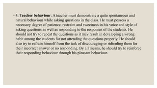 ◦ 4. Teacher behaviour: A teacher must demonstrate a quite spontaneous and
natural behaviour while asking questions in the class. He must possess a
necessary degree of patience, restraint and sweetness in his voice and style of
asking questions as well as responding to the responses of the students. He
should not try to repeat the questions as it may result in developing a wrong
habit among the students for not attending the questions properly. He should
also try to refrain himself from the task of discouraging or ridiculing them for
their incorrect answer or no responding. By all means, he should try to reinforce
their responding behaviour through his pleasant behaviour.
 