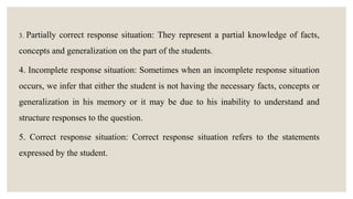 3. Partially correct response situation: They represent a partial knowledge of facts,
concepts and generalization on the part of the students.
4. Incomplete response situation: Sometimes when an incomplete response situation
occurs, we infer that either the student is not having the necessary facts, concepts or
generalization in his memory or it may be due to his inability to understand and
structure responses to the question.
5. Correct response situation: Correct response situation refers to the statements
expressed by the student.
 