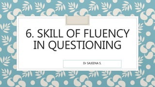 6. SKILL OF FLUENCY
IN QUESTIONING
Dr SAJEENA S.
 