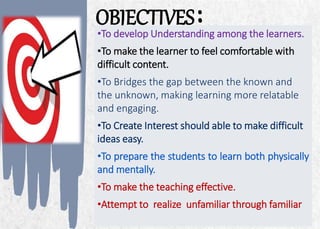 ALPINE SKI HOUSE
OBJECTIVES:
4
•To develop Understanding among the learners.
•To make the learner to feel comfortable with
difficult content.
•To Bridges the gap between the known and
the unknown, making learning more relatable
and engaging.
•To Create Interest should able to make difficult
ideas easy.
•To prepare the students to learn both physically
and mentally.
•To make the teaching effective.
•Attempt to realize unfamiliar through familiar
 