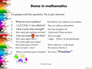 Demo in mathematics
I’m going to ask few questions. Try to give answers:
1. What are even numbers? Divisible by 2 are called as even numbers.
2. 1,3,5,7,9 & 11 are called as? They are called as odd numbers.
3. what is your class strength? Our class strength is 40.
4. How many girls and boys are there? 18 girls and 22 boys are there.
5. Can you name this fruit? This is an apple.
6. How many apple I have ? 1 apple. [Write 1 on the blackboard]
7. If I cut this apple into 4 parts?
How many pieces I’ll have? Write 4 down to 1 on the board.
8. How we read (¼ ) this ? We read it as One by 4.
9. What we call these type of numbers? We call as “Fractions”
Dr. Sushma N Jogan
 