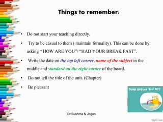 Things to remember:
• Do not start your teaching directly.
• Try to be casual to them ( maintain formality). This can be done by
asking “ HOW ARE YOU”/ “HAD YOUR BREAK FAST”.
• Write the date on the top left corner, name of the subject in the
middle and standard on the right corner of the board.
• Do not tell the title of the unit. (Chapter)
• Be pleasant
Dr.Sushma N Jogan
 