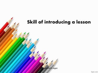 Skill of introducing a lesson
Dr.Sushma N Jogan
 