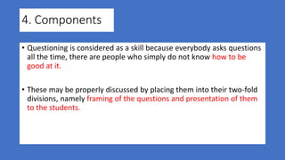 4. Components
• Questioning is considered as a skill because everybody asks questions
all the time, there are people who simply do not know how to be
good at it.
• These may be properly discussed by placing them into their two-fold
divisions, namely framing of the questions and presentation of them
to the students.
 