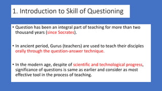1. Introduction to Skill of Questioning
• Question has been an integral part of teaching for more than two
thousand years (since Socrates).
• In ancient period, Gurus (teachers) are used to teach their disciples
orally through the question-answer technique.
• In the modern age, despite of scientific and technological progress,
significance of questions is same as earlier and consider as most
effective tool in the process of teaching.
 