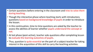 • Certain questions before entering in the classroom and tries to solve them
during teaching.
• Though the interactive phase where teaching starts with introductory
questions based on background knowledge of pupils in order to introduce
the lesson.
• In this continuation, time to time questions are asked by the teacher to
assess the abilities of learner whether pupils understand the concept or
not.
• At last phase (post-active), teacher asks questions after completing lesson
to evaluate the learning outcomes of pupils.
• Thus, question is quite essential on the part of a subject teacher for taking
interest in the acquisition of this skill to carry the teaching activities.
 