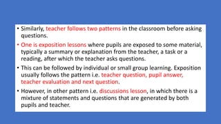 • Similarly, teacher follows two patterns in the classroom before asking
questions.
• One is exposition lessons where pupils are exposed to some material,
typically a summary or explanation from the teacher, a task or a
reading, after which the teacher asks questions.
• This can be followed by individual or small group learning. Exposition
usually follows the pattern i.e. teacher question, pupil answer,
teacher evaluation and next question.
• However, in other pattern i.e. discussions lesson, in which there is a
mixture of statements and questions that are generated by both
pupils and teacher.
 