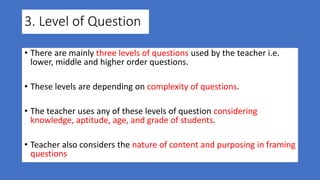 3. Level of Question
• There are mainly three levels of questions used by the teacher i.e.
lower, middle and higher order questions.
• These levels are depending on complexity of questions.
• The teacher uses any of these levels of question considering
knowledge, aptitude, age, and grade of students.
• Teacher also considers the nature of content and purposing in framing
questions
 