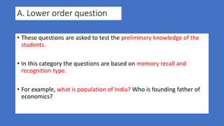 A. Lower order question
• These questions are asked to test the preliminary knowledge of the
students.
• In this category the questions are based on memory recall and
recognition type.
• For example, what is population of India? Who is founding father of
economics?
 